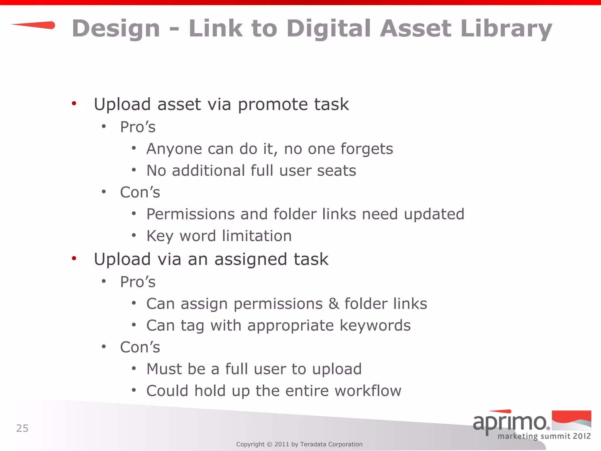 Design - Link to Digital Asset Library


     •   Upload asset via promote task
         • Pro’s
            • Anyone can do it, no one forgets
            • No additional full user seats
         • Con’s
            • Permissions and folder links need updated
            • Key word limitation
     •   Upload via an assigned task
         • Pro’s
            • Can assign permissions & folder links
            • Can tag with appropriate keywords
         • Con’s
            • Must be a full user to upload
            • Could hold up the entire workflow

25
                          Copyright © 2011 by Teradata Corporation
 