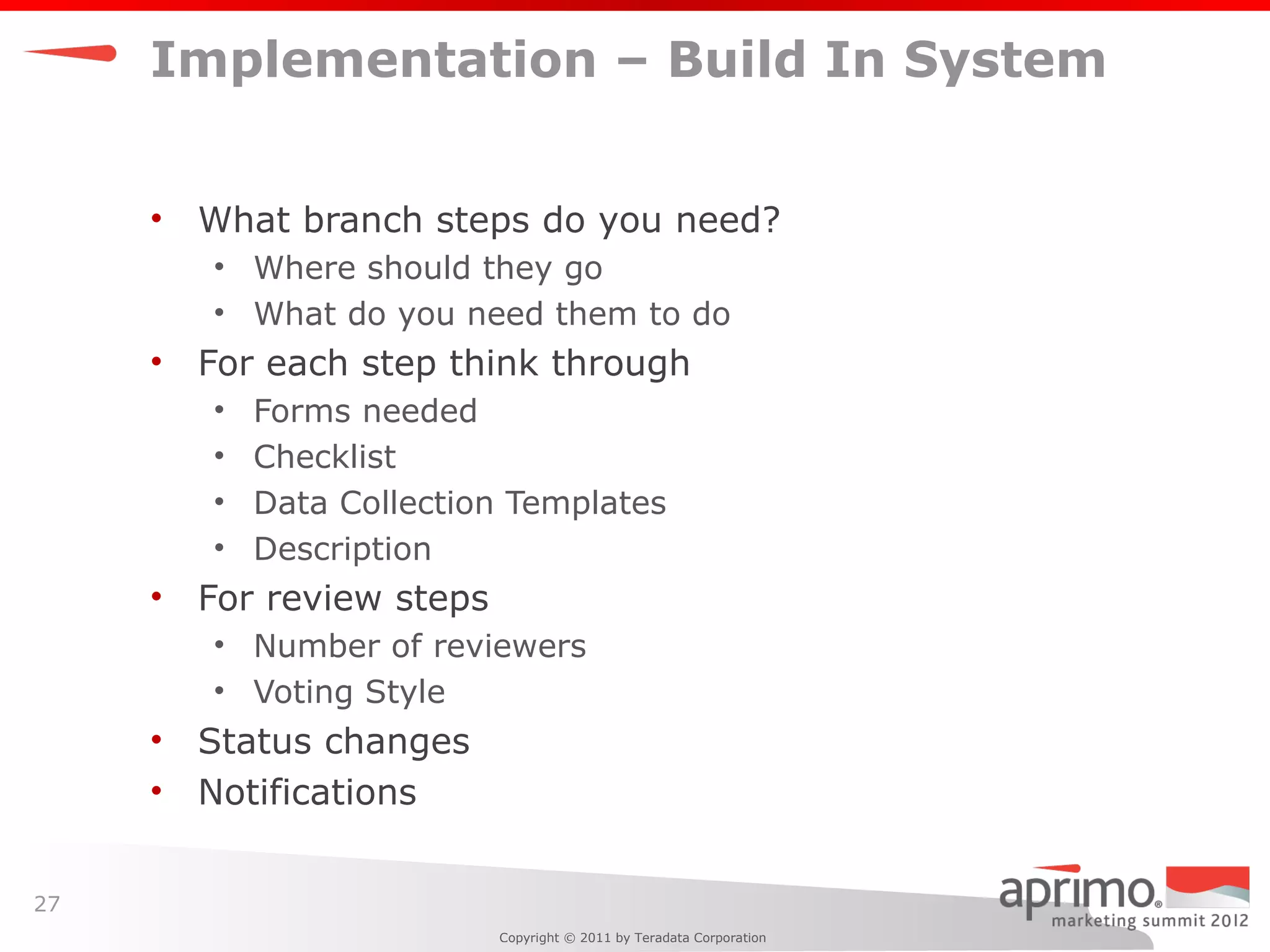 Implementation – Build In System


     •   What branch steps do you need?
         • Where should they go
         • What do you need them to do
     •   For each step think through
         •   Forms needed
         •   Checklist
         •   Data Collection Templates
         •   Description
     •   For review steps
         • Number of reviewers
         • Voting Style
     •   Status changes
     •   Notifications


27
                            Copyright © 2011 by Teradata Corporation
 
