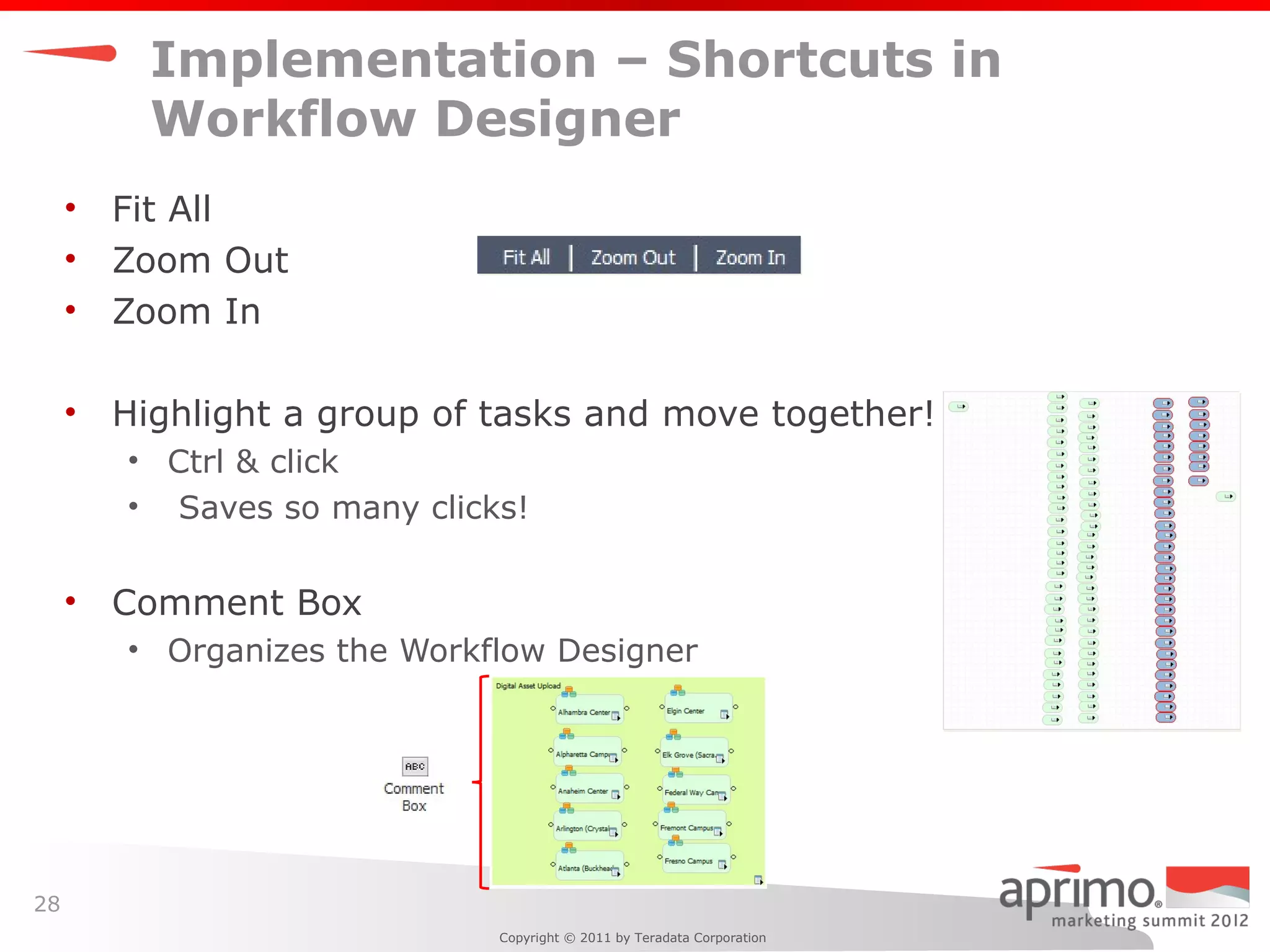 Implementation – Shortcuts in
           Workflow Designer
     •   Fit All
     •   Zoom Out
     •   Zoom In

     •   Highlight a group of tasks and move together!
         • Ctrl & click
         • Saves so many clicks!


     •   Comment Box
         • Organizes the Workflow Designer




28
                              Copyright © 2011 by Teradata Corporation
 