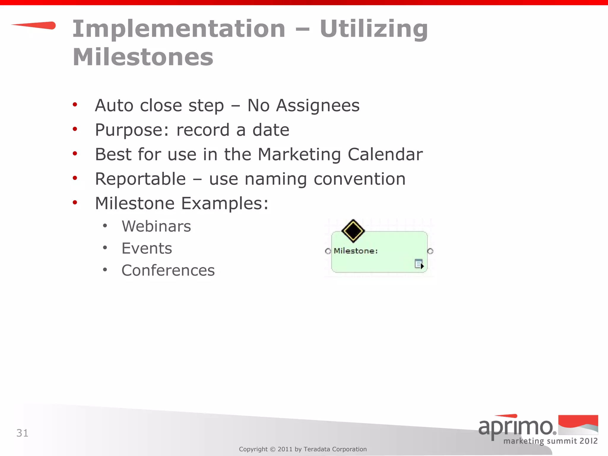 Implementation – Utilizing
     Milestones
     •   Auto close step – No Assignees
     •   Purpose: record a date
     •   Best for use in the Marketing Calendar
     •   Reportable – use naming convention
     •   Milestone Examples:
         • Webinars
         • Events
         • Conferences




31
                         Copyright © 2011 by Teradata Corporation
 