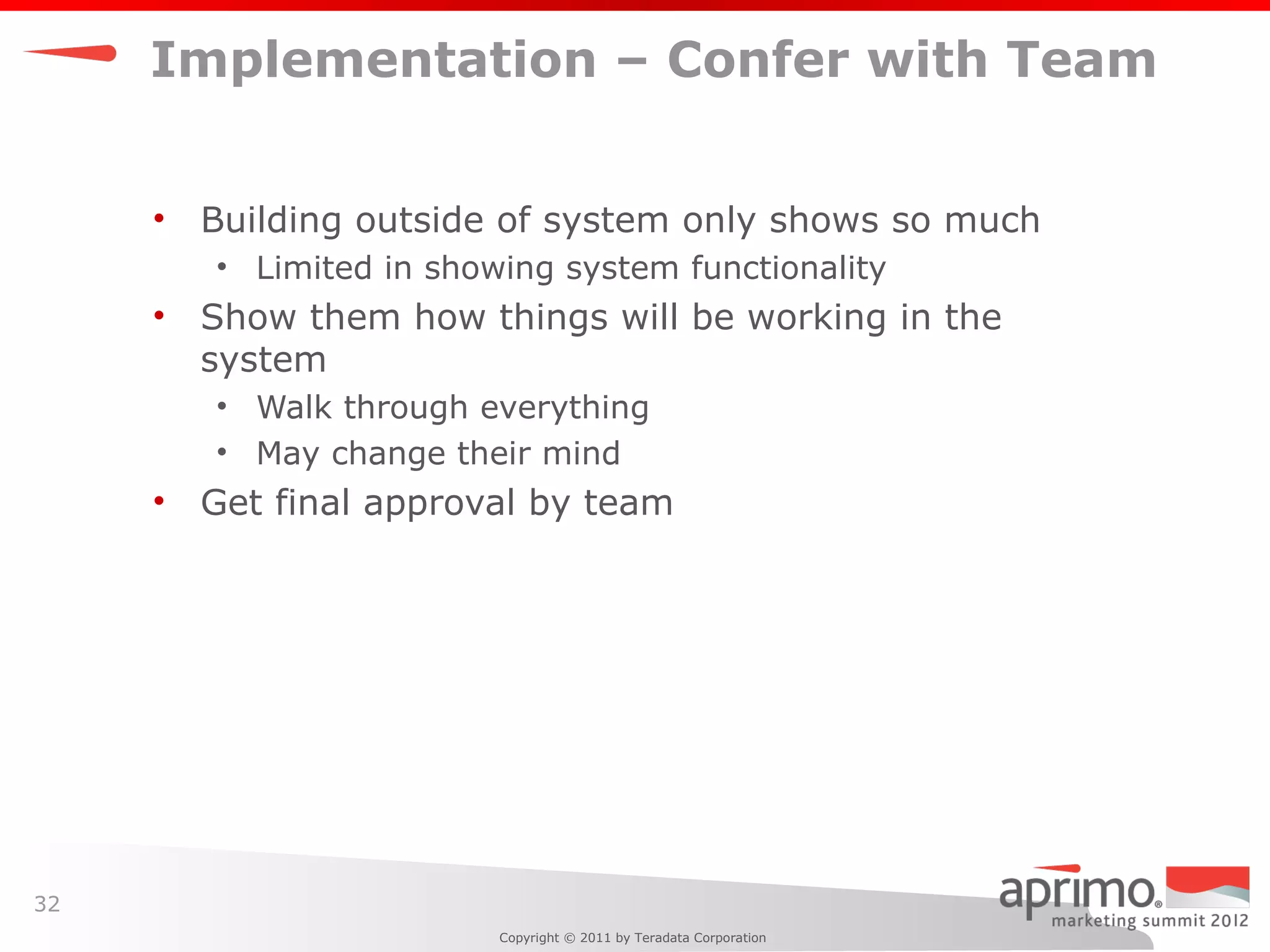 Implementation – Confer with Team


     •   Building outside of system only shows so much
         • Limited in showing system functionality
     •   Show them how things will be working in the
         system
         • Walk through everything
         • May change their mind
     •   Get final approval by team




32
                          Copyright © 2011 by Teradata Corporation
 