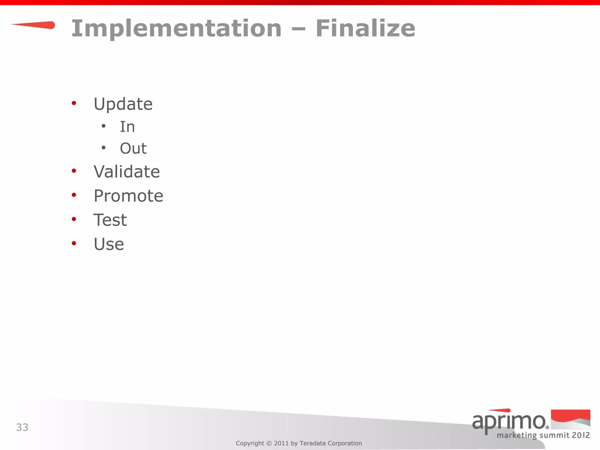 Implementation – Finalize


     •   Update
         • In
         • Out
     •   Validate
     •   Promote
     •   Test
     •   Use




33
                    Copyright © 2011 by Teradata Corporation
 