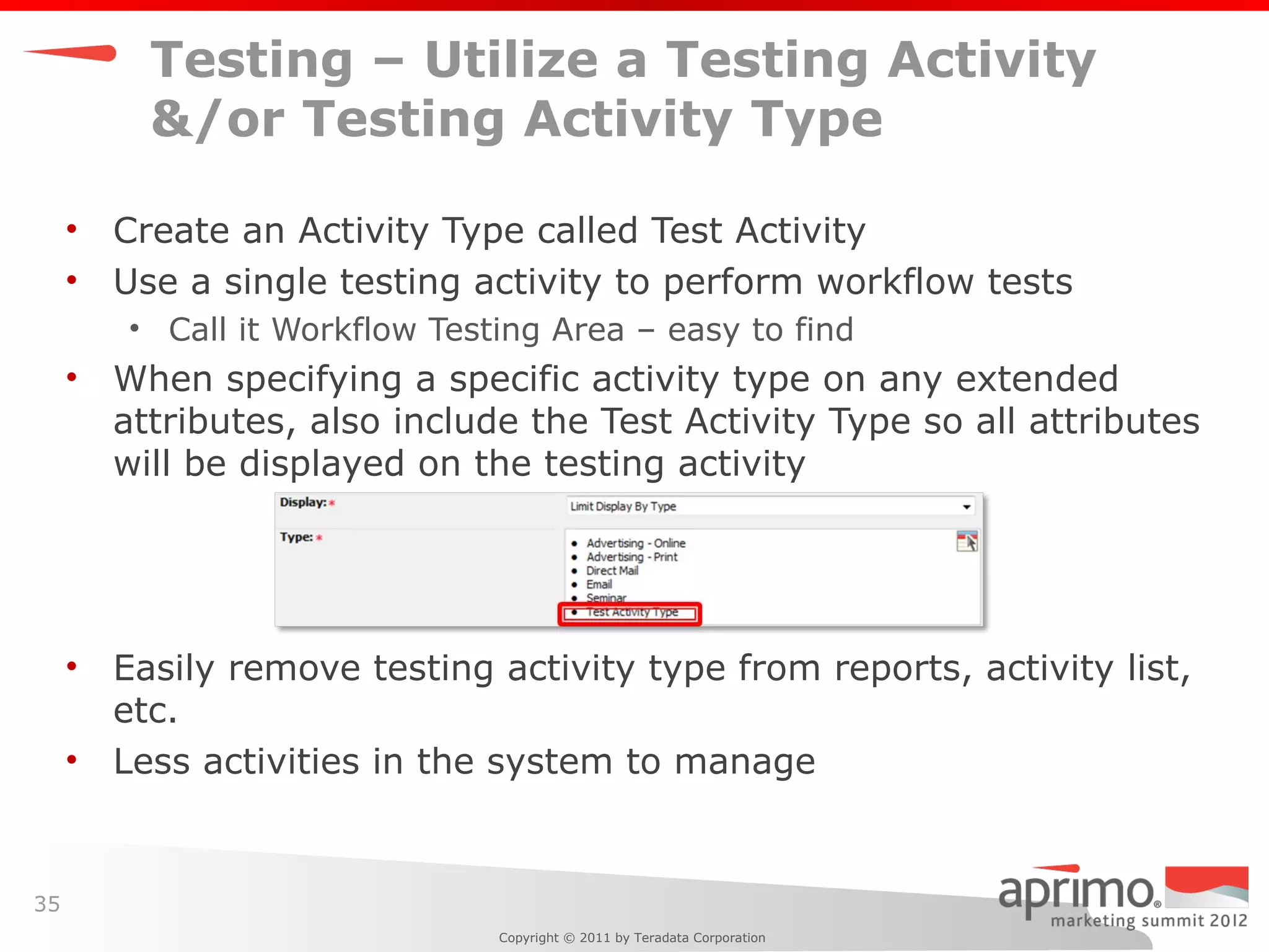 Testing – Utilize a Testing Activity
         &/or Testing Activity Type

     • Create an Activity Type called Test Activity
     • Use a single testing activity to perform workflow tests
        • Call it Workflow Testing Area – easy to find
     • When specifying a specific activity type on any extended
       attributes, also include the Test Activity Type so all attributes
       will be displayed on the testing activity




     • Easily remove testing activity type from reports, activity list,
       etc.
     • Less activities in the system to manage


35
                               Copyright © 2011 by Teradata Corporation
 