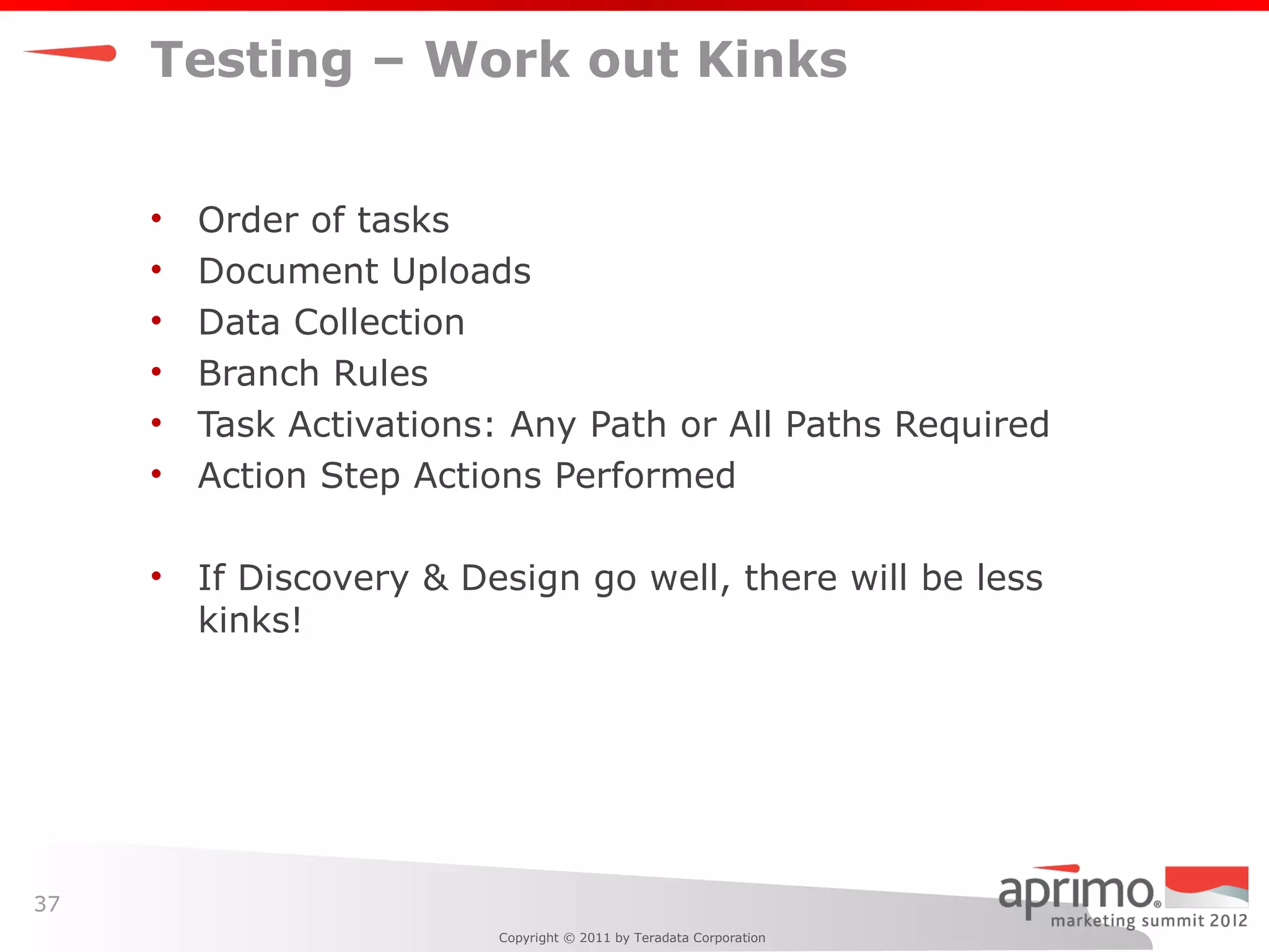 Testing – Work out Kinks


     •   Order of tasks
     •   Document Uploads
     •   Data Collection
     •   Branch Rules
     •   Task Activations: Any Path or All Paths Required
     •   Action Step Actions Performed

     •   If Discovery & Design go well, there will be less
         kinks!




37
                          Copyright © 2011 by Teradata Corporation
 