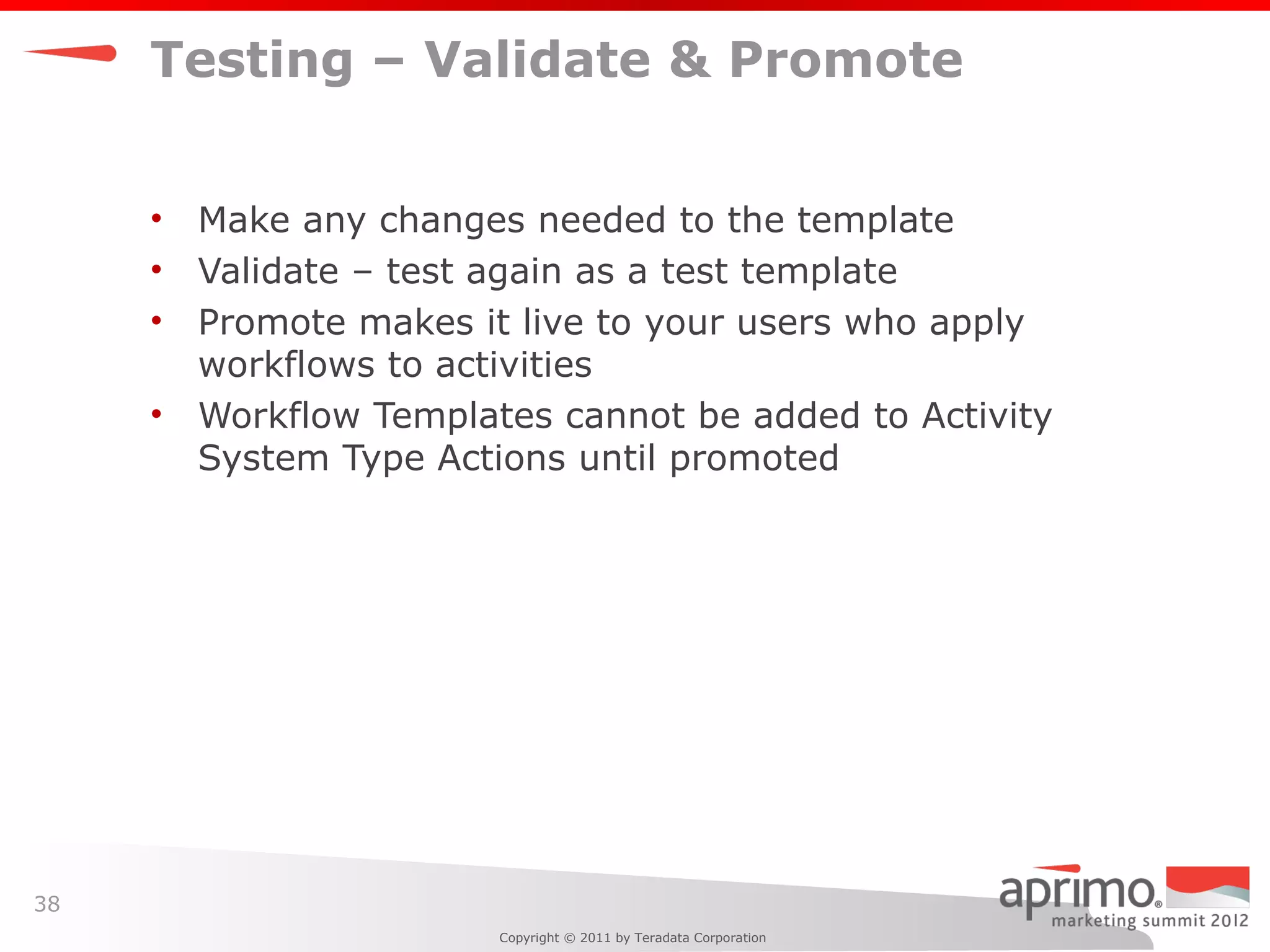 Testing – Validate & Promote


     •   Make any changes needed to the template
     •   Validate – test again as a test template
     •   Promote makes it live to your users who apply
         workflows to activities
     •   Workflow Templates cannot be added to Activity
         System Type Actions until promoted




38
                         Copyright © 2011 by Teradata Corporation
 