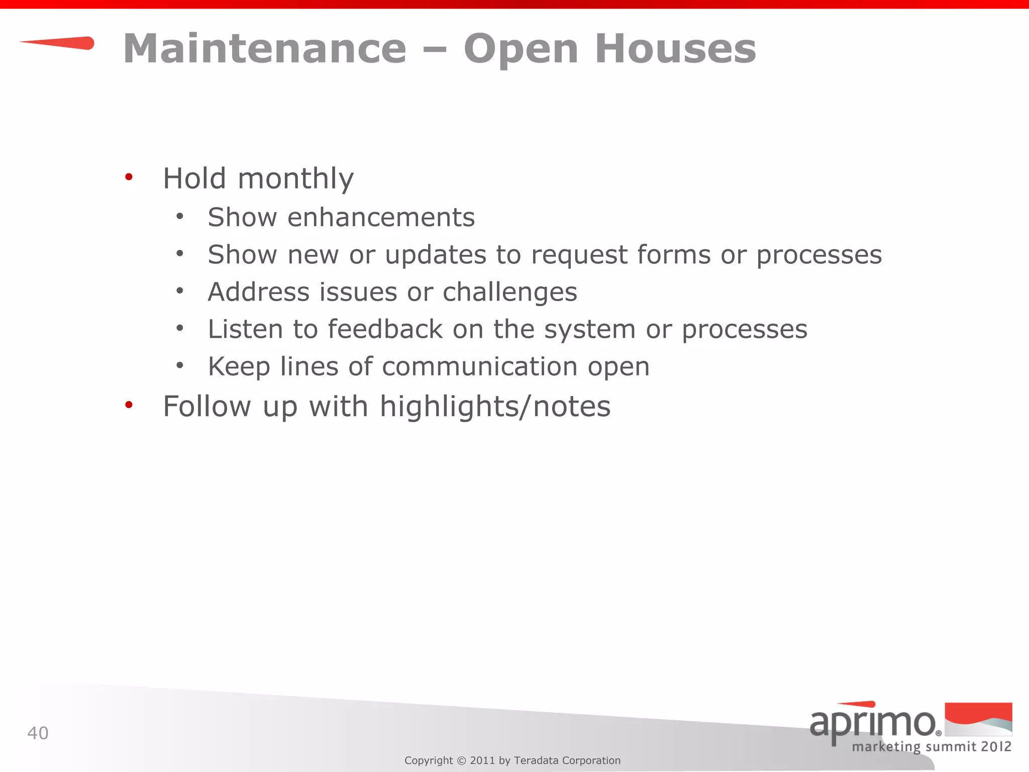 Maintenance – Open Houses


     •   Hold monthly
         •   Show enhancements
         •   Show new or updates to request forms or processes
         •   Address issues or challenges
         •   Listen to feedback on the system or processes
         •   Keep lines of communication open
     •   Follow up with highlights/notes




40
                           Copyright © 2011 by Teradata Corporation
 