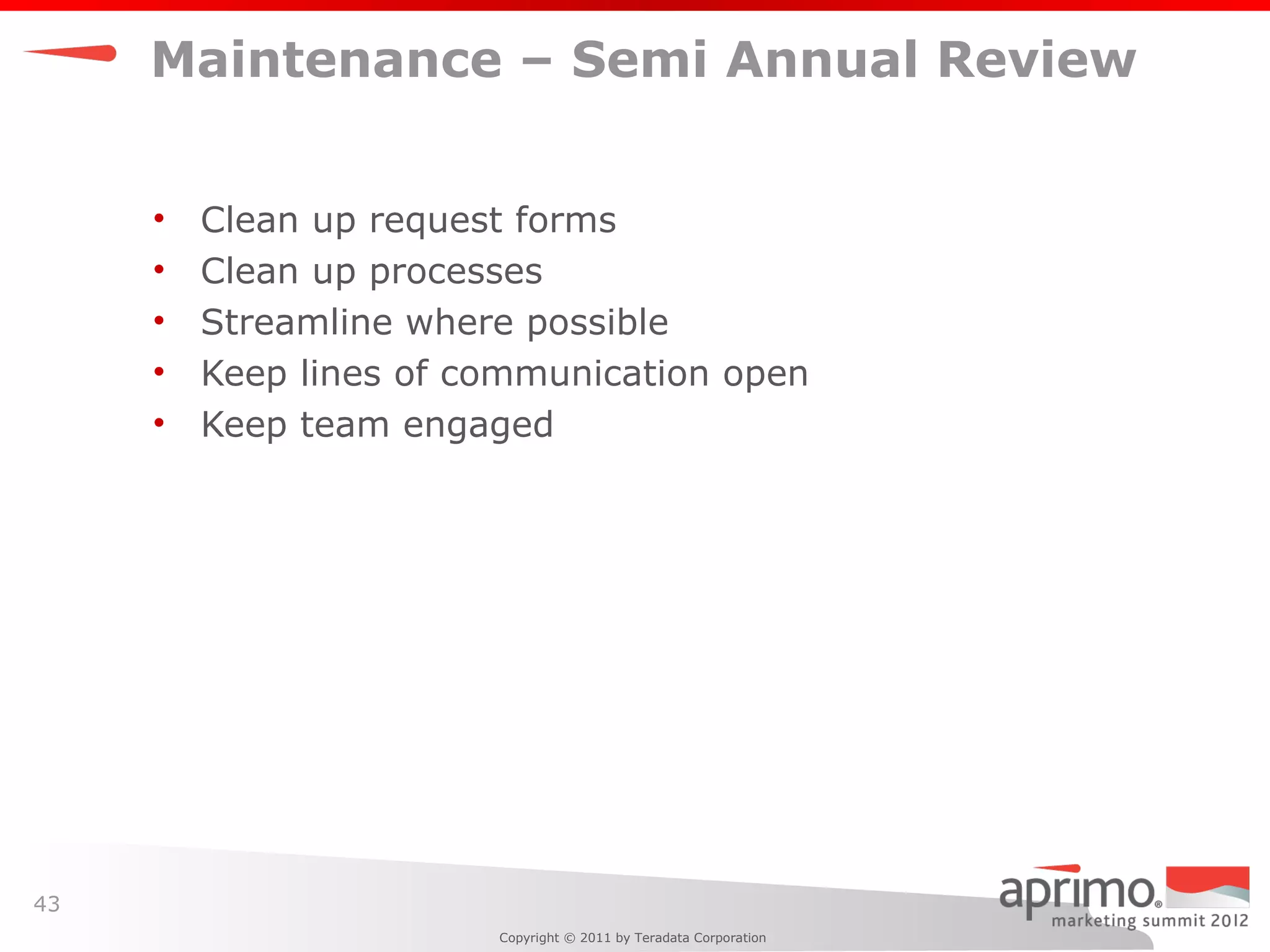 Maintenance – Semi Annual Review


     •   Clean up request forms
     •   Clean up processes
     •   Streamline where possible
     •   Keep lines of communication open
     •   Keep team engaged




43
                        Copyright © 2011 by Teradata Corporation
 