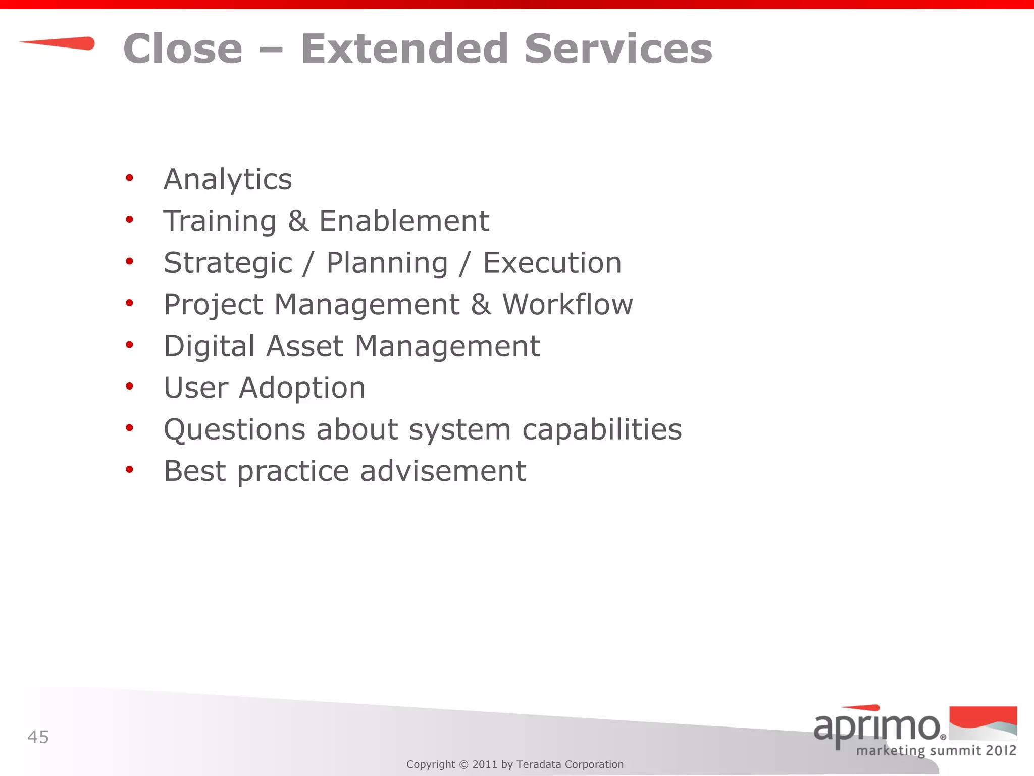 Close – Extended Services


     •   Analytics
     •   Training & Enablement
     •   Strategic / Planning / Execution
     •   Project Management & Workflow
     •   Digital Asset Management
     •   User Adoption
     •   Questions about system capabilities
     •   Best practice advisement




45
                         Copyright © 2011 by Teradata Corporation
 