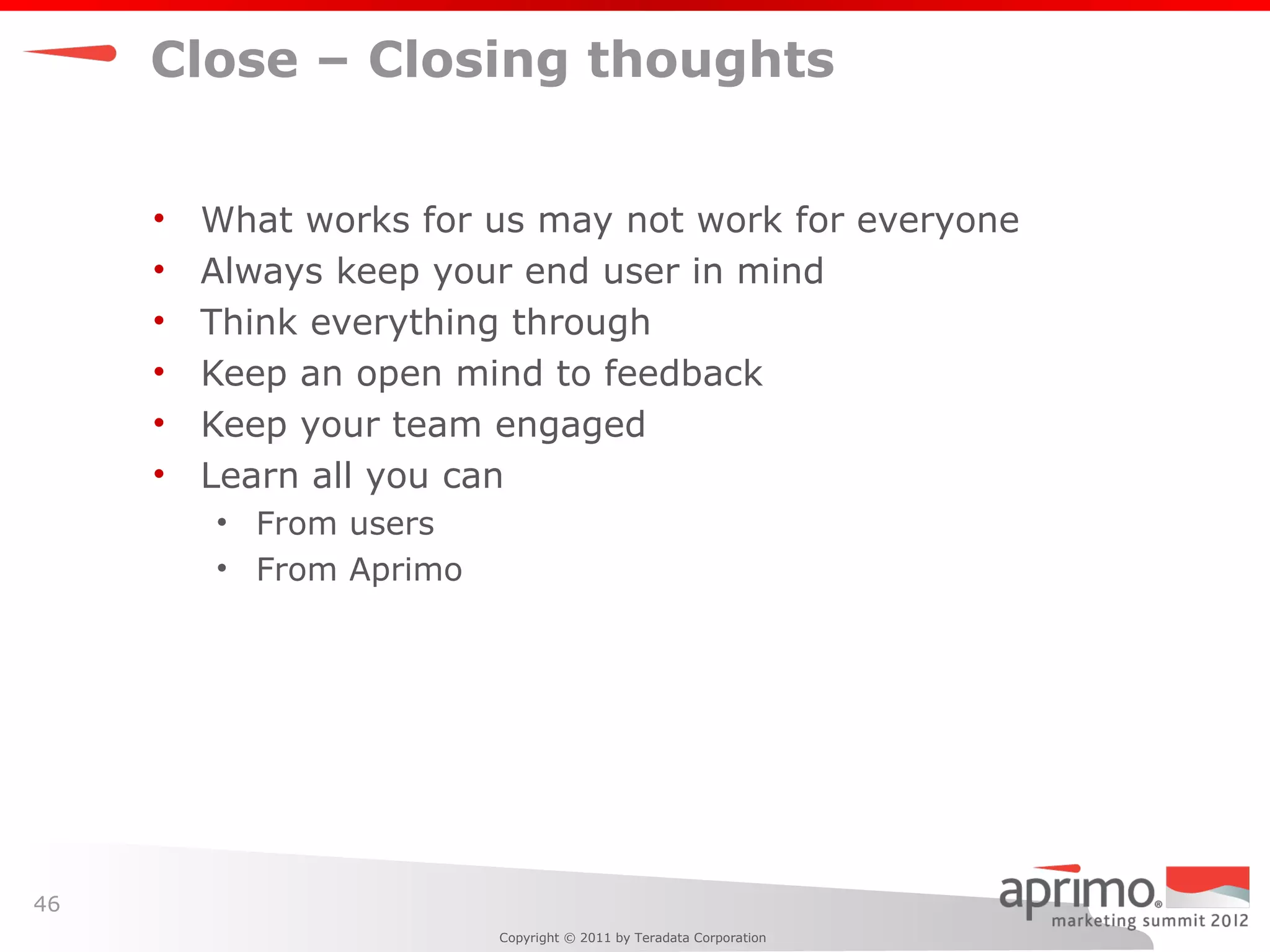 Close – Closing thoughts


     •   What works for us may not work for everyone
     •   Always keep your end user in mind
     •   Think everything through
     •   Keep an open mind to feedback
     •   Keep your team engaged
     •   Learn all you can
         • From users
         • From Aprimo




46
                         Copyright © 2011 by Teradata Corporation
 