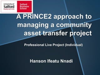 A PRINCE2 approach to
managing a community
asset transfer project
Professional Live Project (Individual)

Hanson Ifeatu Nnadi

 