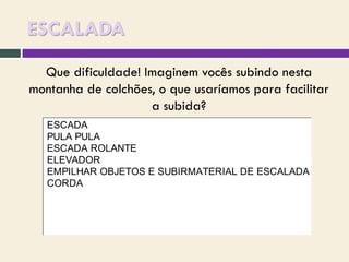 ESCALADA
Que dificuldade! Imaginem vocês subindo nesta
montanha de colchões, o que usaríamos para facilitar
a subida?
ESCADA
PULA PULA
ESCADA ROLANTE
ELEVADOR
EMPILHAR OBJETOS E SUBIRMATERIAL DE ESCALADA
CORDA

 