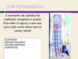 QUE PROBLEMÃO...
A montanha de colchões foi
triplicada. Imaginem o quanto
ficou alta...E agora, o que usar
para subir nesta altura sem se
cansar tanto?
ELEVADOR
ESCADA ROLANTE
ESCADA MAGIRUS
GUINDASTE

 