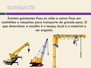 GUINDASTE
Existem guindastes fixos no chão e outros fixos em
caminhões e máquinas para transporte de grande peso. O
que determinar a escolha é o tempo, local e o material a
ser erguido.

 
