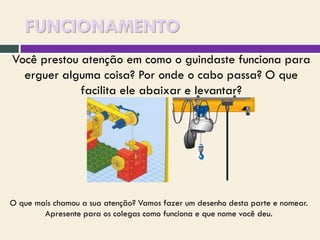 FUNCIONAMENTO
Você prestou atenção em como o guindaste funciona para
erguer alguma coisa? Por onde o cabo passa? O que
facilita ele abaixar e levantar?

O que mais chamou a sua atenção? Vamos fazer um desenho desta parte e nomear.
Apresente para os colegas como funciona e que nome você deu.

 