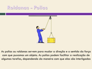 Roldanas - Polias

As polias ou roldanas servem para mudar a direção e o sentido da força
com que puxamos um objeto. As polias podem facilitar a realização de
algumas tarefas, dependendo da maneira com que elas são interligadas

 