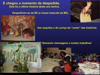 E chegou o momento da despedida.
Esta foi a última história deste ano lectivo.!
Despediram-se da Bli (a nossa mascote da BE),
dos esquilos e do ouriço do “canto” das histórias.
Deixaram mensagens e muitos trabalhos!
 