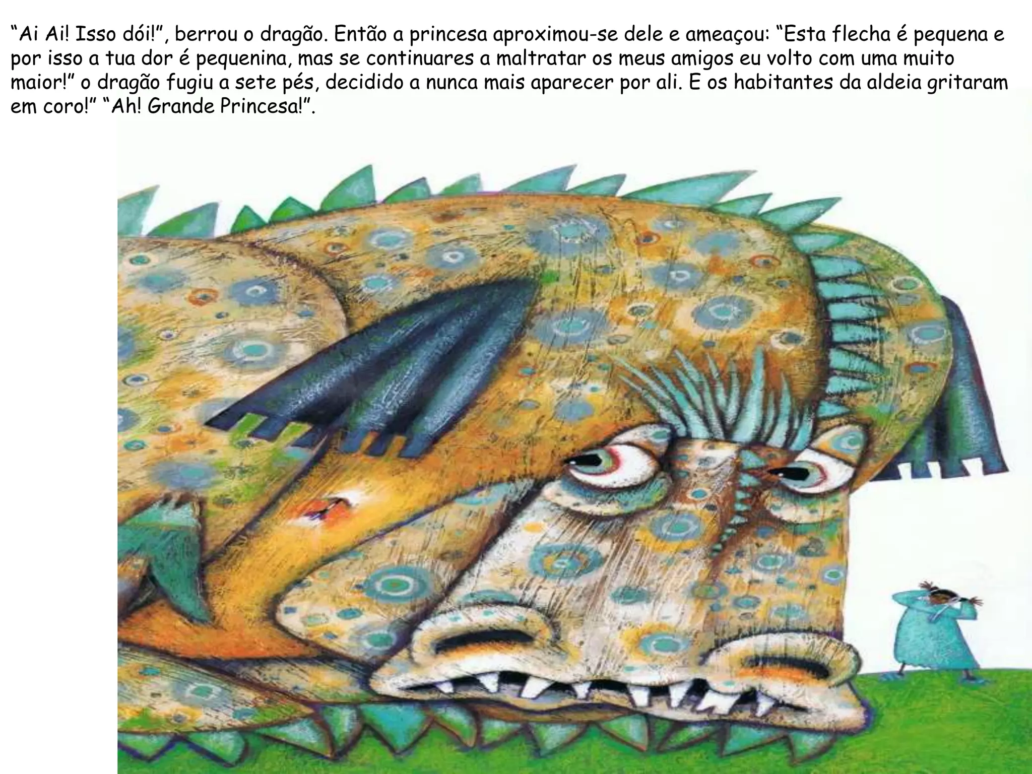 “Ai Ai! Isso dói!”, berrou o dragão. Então a princesa aproximou-se dele e ameaçou: “Esta flecha é pequena e
por isso a tua dor é pequenina, mas se continuares a maltratar os meus amigos eu volto com uma muito
maior!” o dragão fugiu a sete pés, decidido a nunca mais aparecer por ali. E os habitantes da aldeia gritaram
em coro!” “Ah! Grande Princesa!”.
 