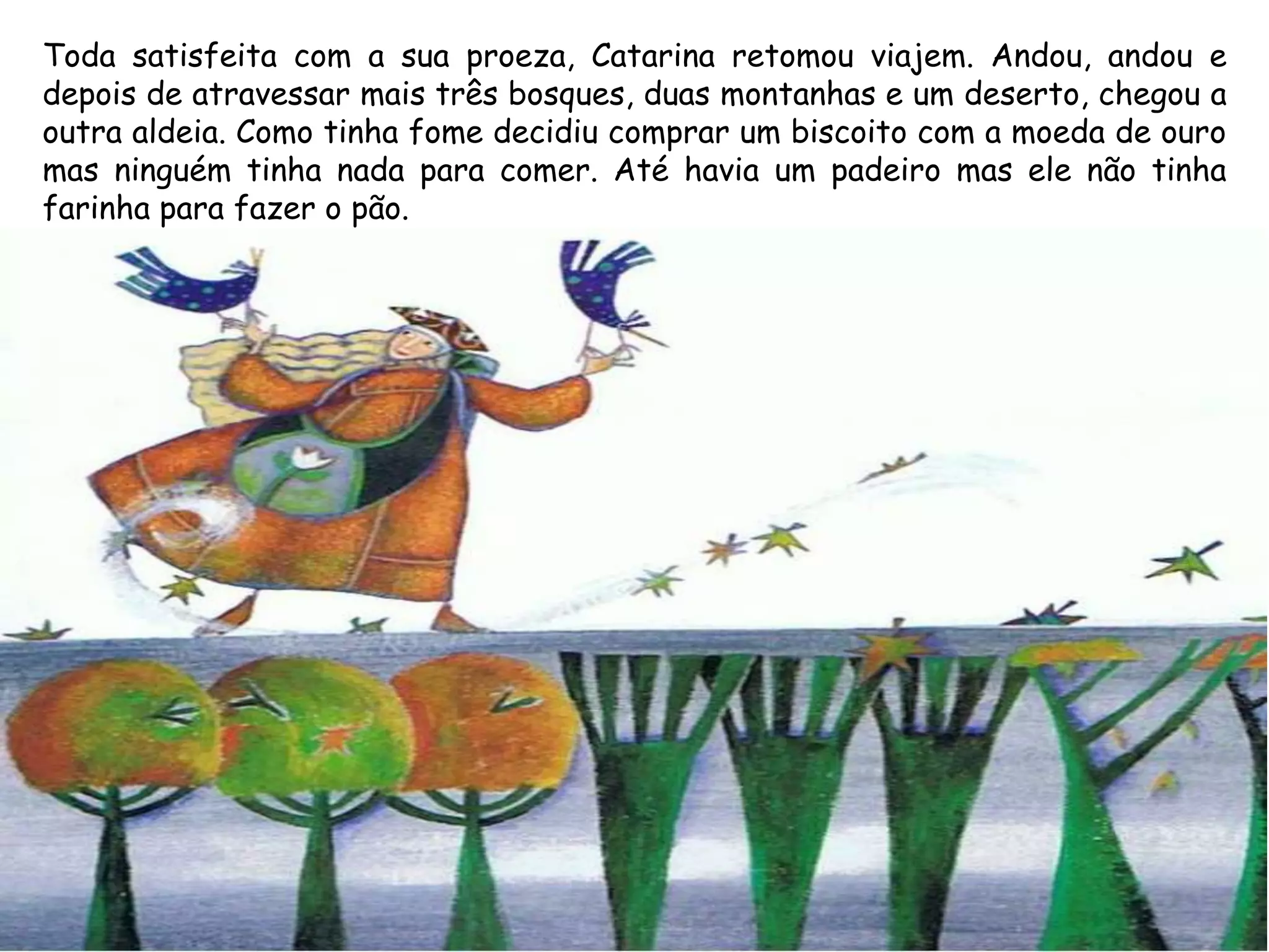 Toda satisfeita com a sua proeza, Catarina retomou viajem. Andou, andou e
depois de atravessar mais três bosques, duas montanhas e um deserto, chegou a
outra aldeia. Como tinha fome decidiu comprar um biscoito com a moeda de ouro
mas ninguém tinha nada para comer. Até havia um padeiro mas ele não tinha
farinha para fazer o pão.
 