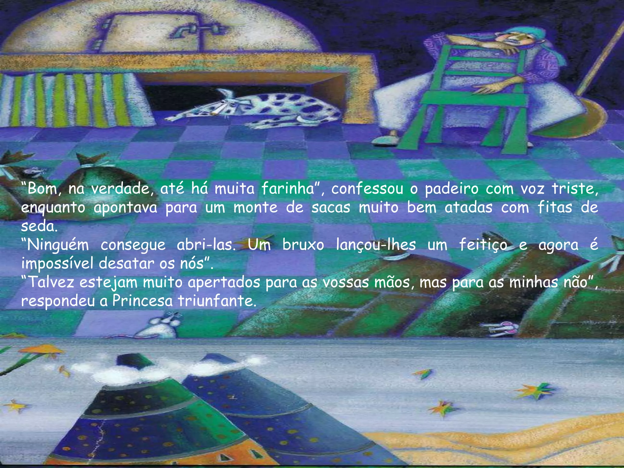 “Bom, na verdade, até há muita farinha”, confessou o padeiro com voz triste,
enquanto apontava para um monte de sacas muito bem atadas com fitas de
seda.
“Ninguém consegue abri-las. Um bruxo lançou-lhes um feitiço e agora é
impossível desatar os nós”.
“Talvez estejam muito apertados para as vossas mãos, mas para as minhas não”,
respondeu a Princesa triunfante.
 