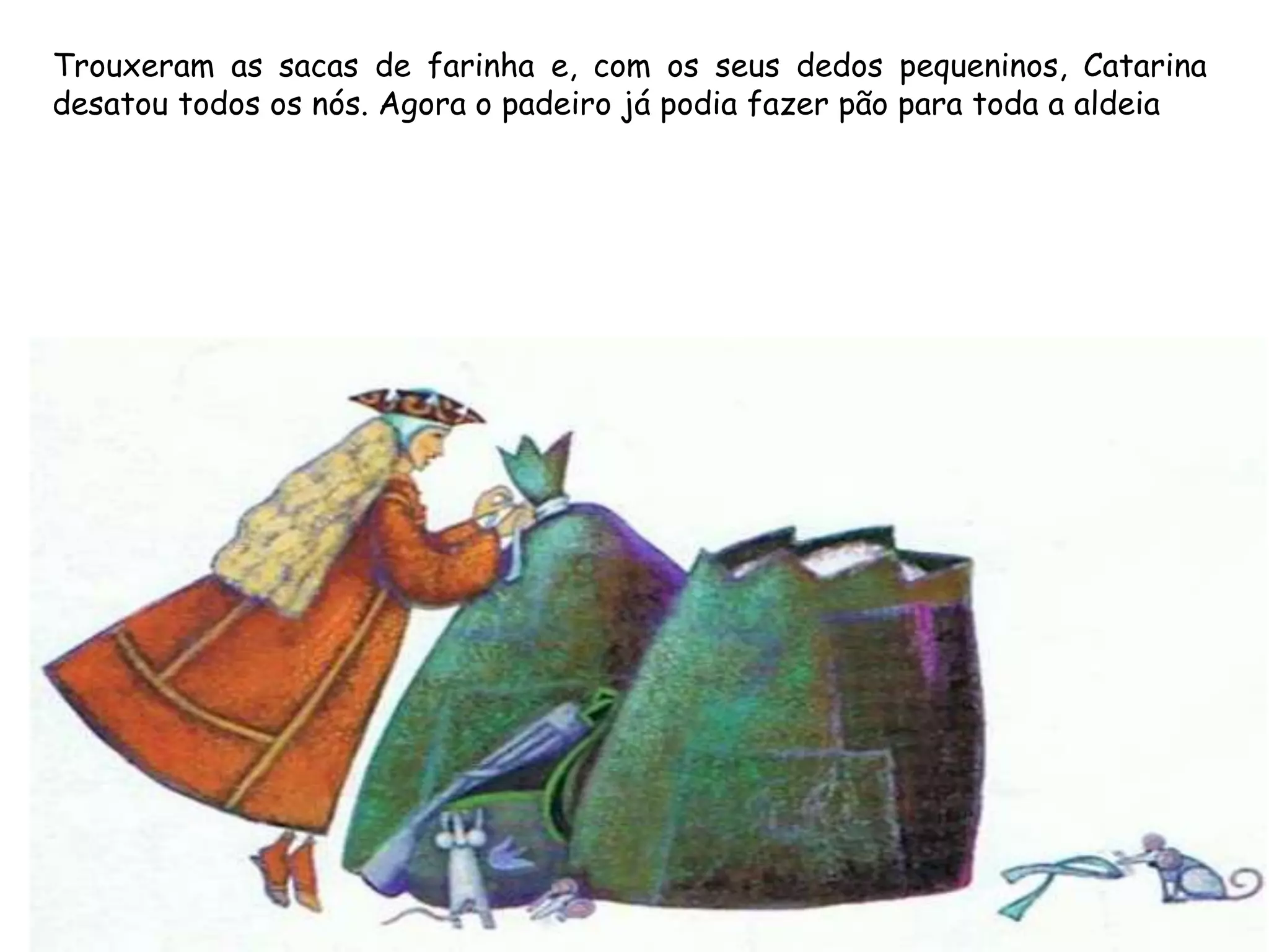 Trouxeram as sacas de farinha e, com os seus dedos pequeninos, Catarina
desatou todos os nós. Agora o padeiro já podia fazer pão para toda a aldeia
 