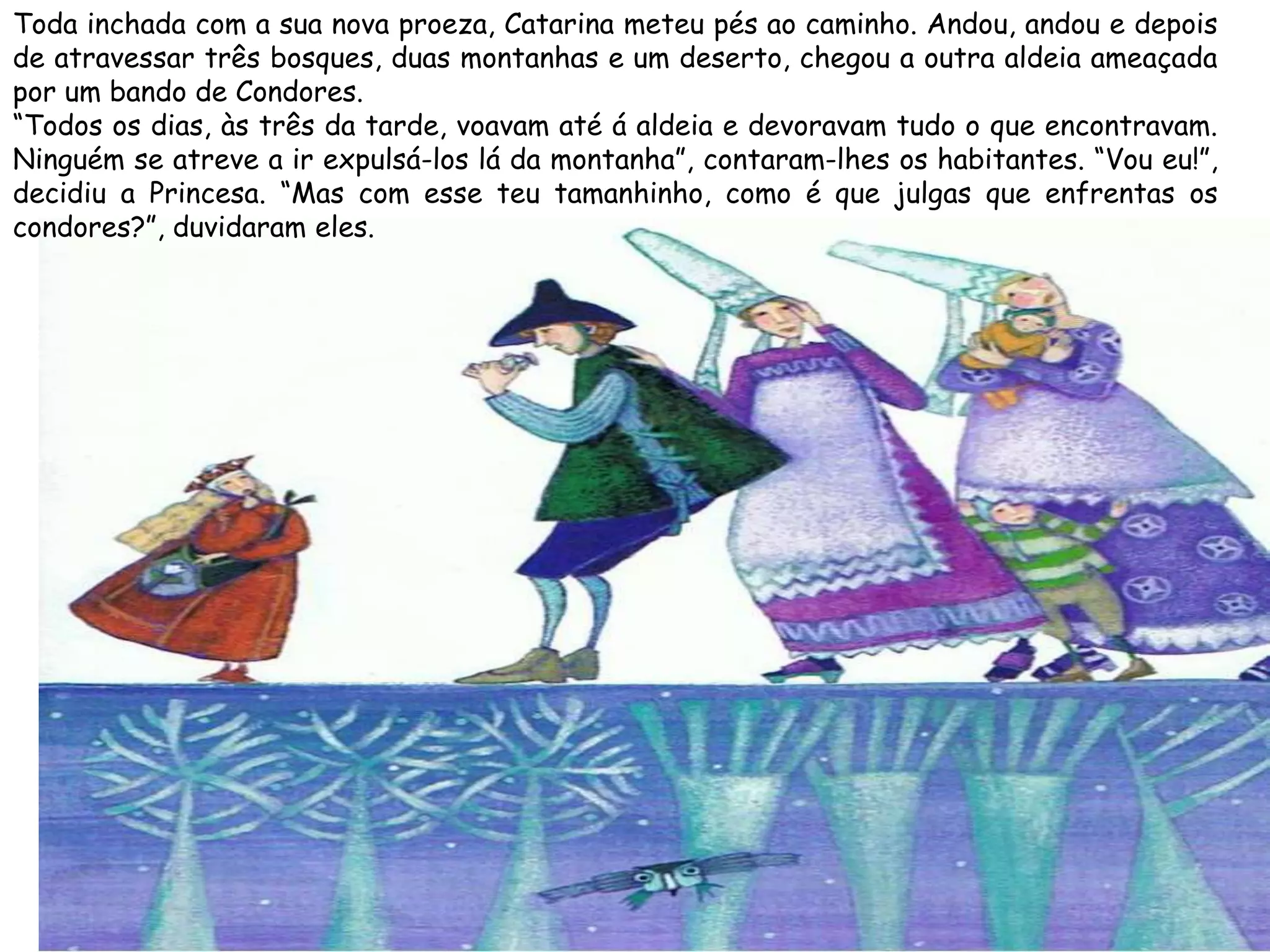 Toda inchada com a sua nova proeza, Catarina meteu pés ao caminho. Andou, andou e depois
de atravessar três bosques, duas montanhas e um deserto, chegou a outra aldeia ameaçada
por um bando de Condores.
“Todos os dias, às três da tarde, voavam até á aldeia e devoravam tudo o que encontravam.
Ninguém se atreve a ir expulsá-los lá da montanha”, contaram-lhes os habitantes. “Vou eu!”,
decidiu a Princesa. “Mas com esse teu tamanhinho, como é que julgas que enfrentas os
condores?”, duvidaram eles.
 