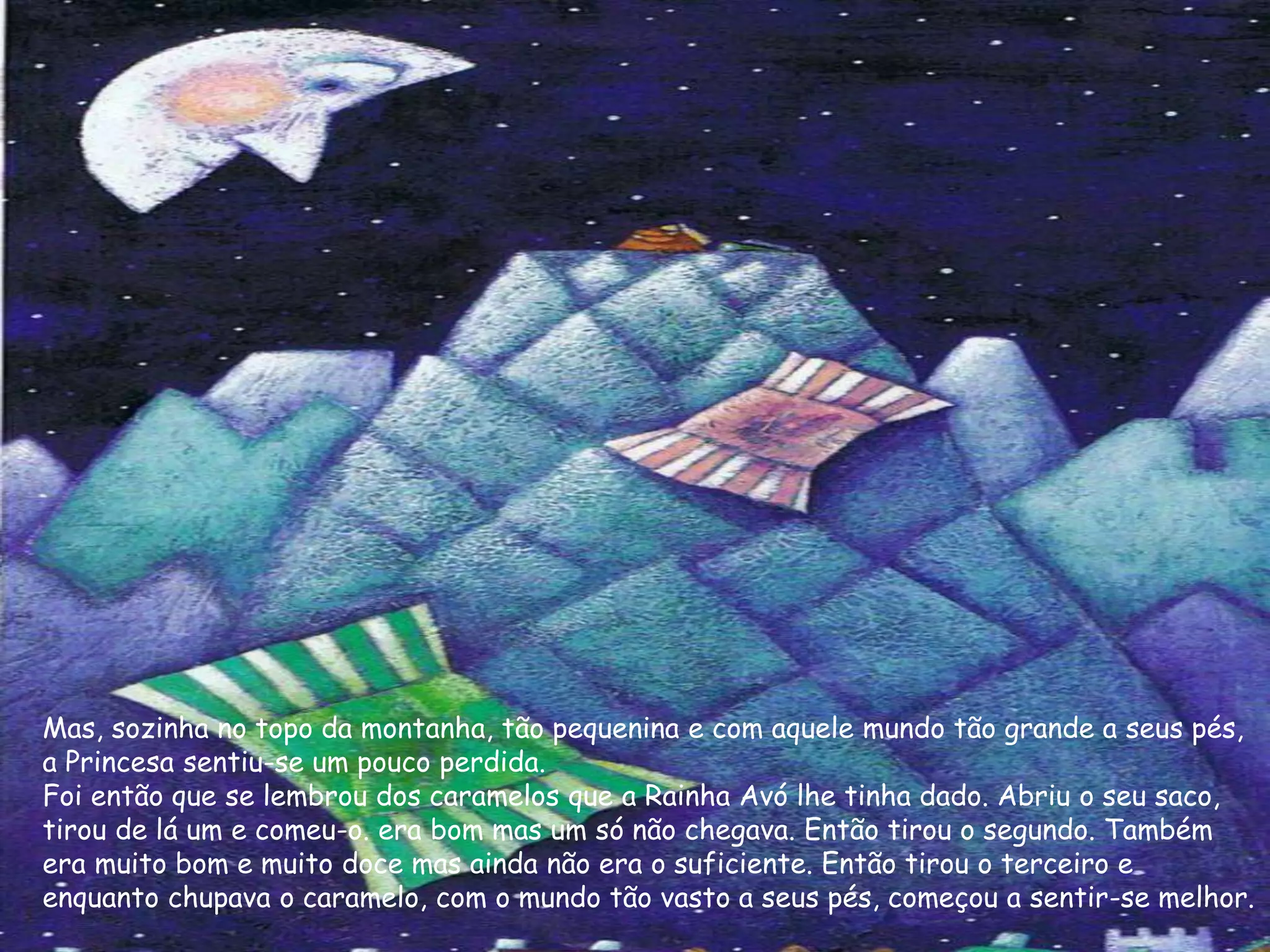 Mas, sozinha no topo da montanha, tão pequenina e com aquele mundo tão grande a seus pés,
a Princesa sentiu-se um pouco perdida.
Foi então que se lembrou dos caramelos que a Rainha Avó lhe tinha dado. Abriu o seu saco,
tirou de lá um e comeu-o. era bom mas um só não chegava. Então tirou o segundo. Também
era muito bom e muito doce mas ainda não era o suficiente. Então tirou o terceiro e
enquanto chupava o caramelo, com o mundo tão vasto a seus pés, começou a sentir-se melhor.
 