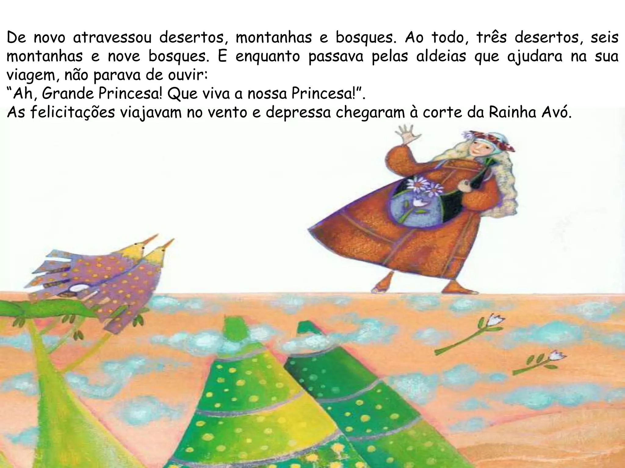 De novo atravessou desertos, montanhas e bosques. Ao todo, três desertos, seis
montanhas e nove bosques. E enquanto passava pelas aldeias que ajudara na sua
viagem, não parava de ouvir:
“Ah, Grande Princesa! Que viva a nossa Princesa!”.
As felicitações viajavam no vento e depressa chegaram à corte da Rainha Avó.
 