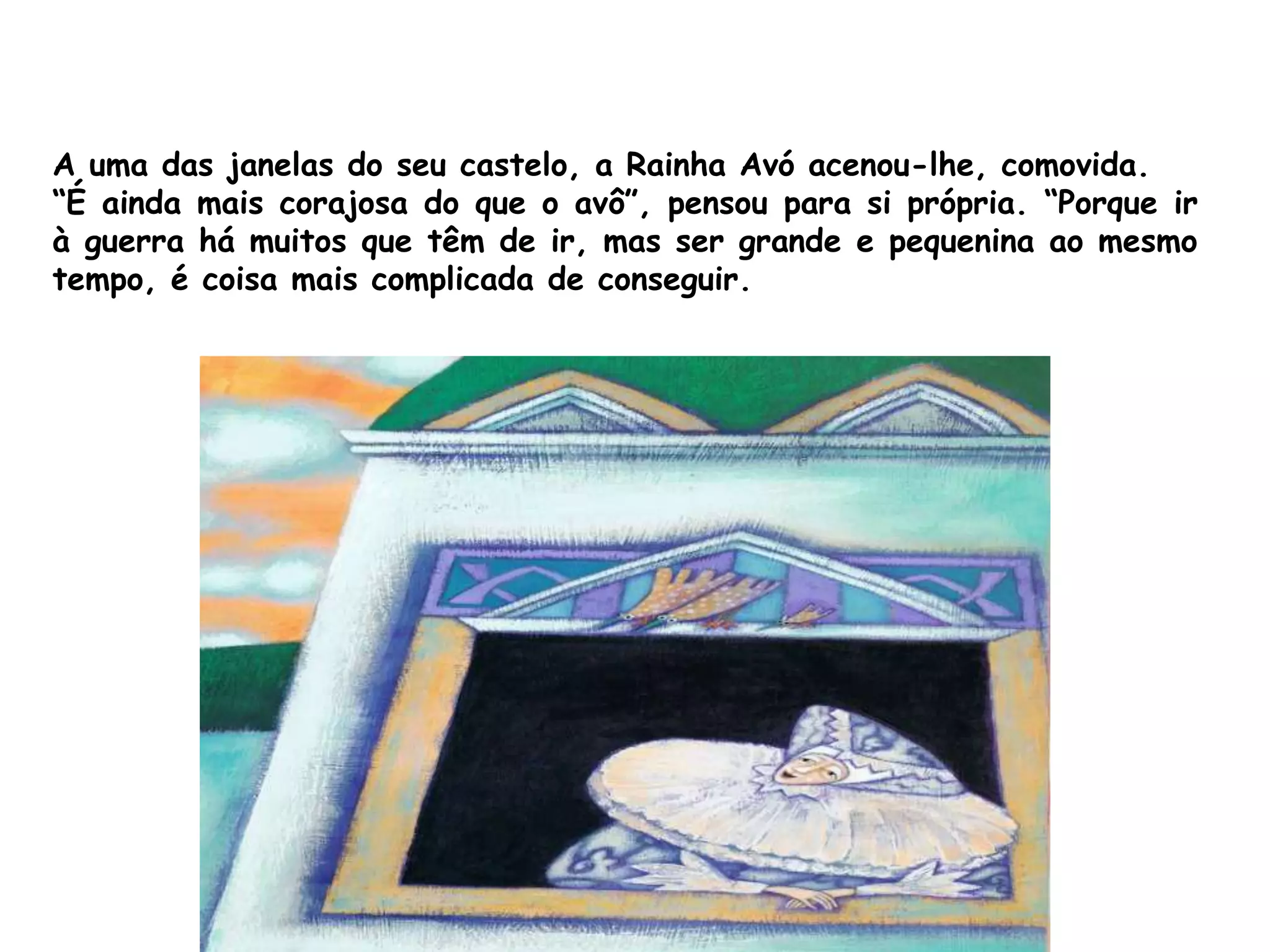 A uma das janelas do seu castelo, a Rainha Avó acenou-lhe, comovida.
“É ainda mais corajosa do que o avô”, pensou para si própria. “Porque ir
à guerra há muitos que têm de ir, mas ser grande e pequenina ao mesmo
tempo, é coisa mais complicada de conseguir.
 