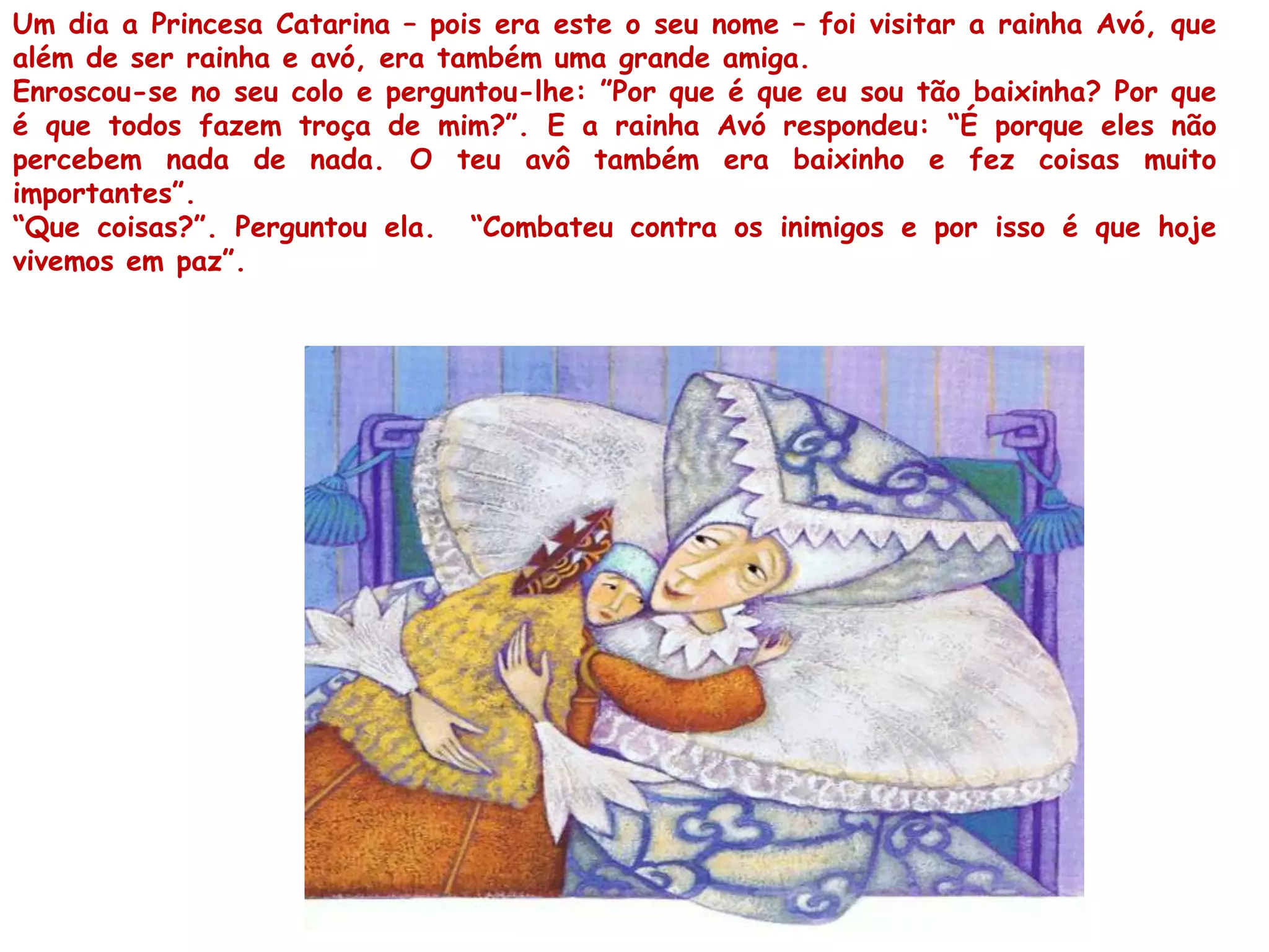 Um dia a Princesa Catarina – pois era este o seu nome – foi visitar a rainha Avó, que
além de ser rainha e avó, era também uma grande amiga.
Enroscou-se no seu colo e perguntou-lhe: ”Por que é que eu sou tão baixinha? Por que
é que todos fazem troça de mim?”. E a rainha Avó respondeu: “É porque eles não
percebem nada de nada. O teu avô também era baixinho e fez coisas muito
importantes”.
“Que coisas?”. Perguntou ela. “Combateu contra os inimigos e por isso é que hoje
vivemos em paz”.
 