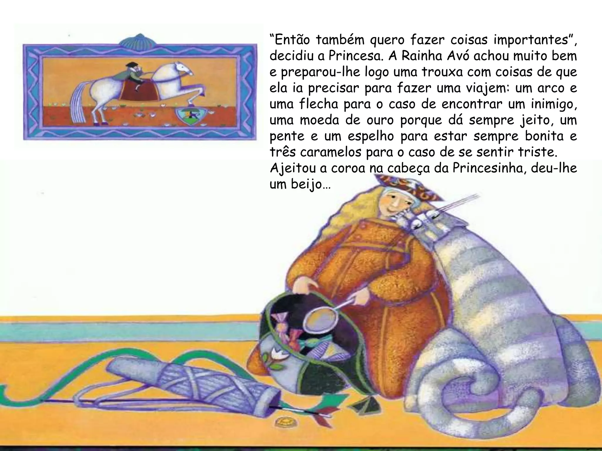“Então também quero fazer coisas importantes”,
decidiu a Princesa. A Rainha Avó achou muito bem
e preparou-lhe logo uma trouxa com coisas de que
ela ia precisar para fazer uma viajem: um arco e
uma flecha para o caso de encontrar um inimigo,
uma moeda de ouro porque dá sempre jeito, um
pente e um espelho para estar sempre bonita e
três caramelos para o caso de se sentir triste.
Ajeitou a coroa na cabeça da Princesinha, deu-lhe
um beijo…
 