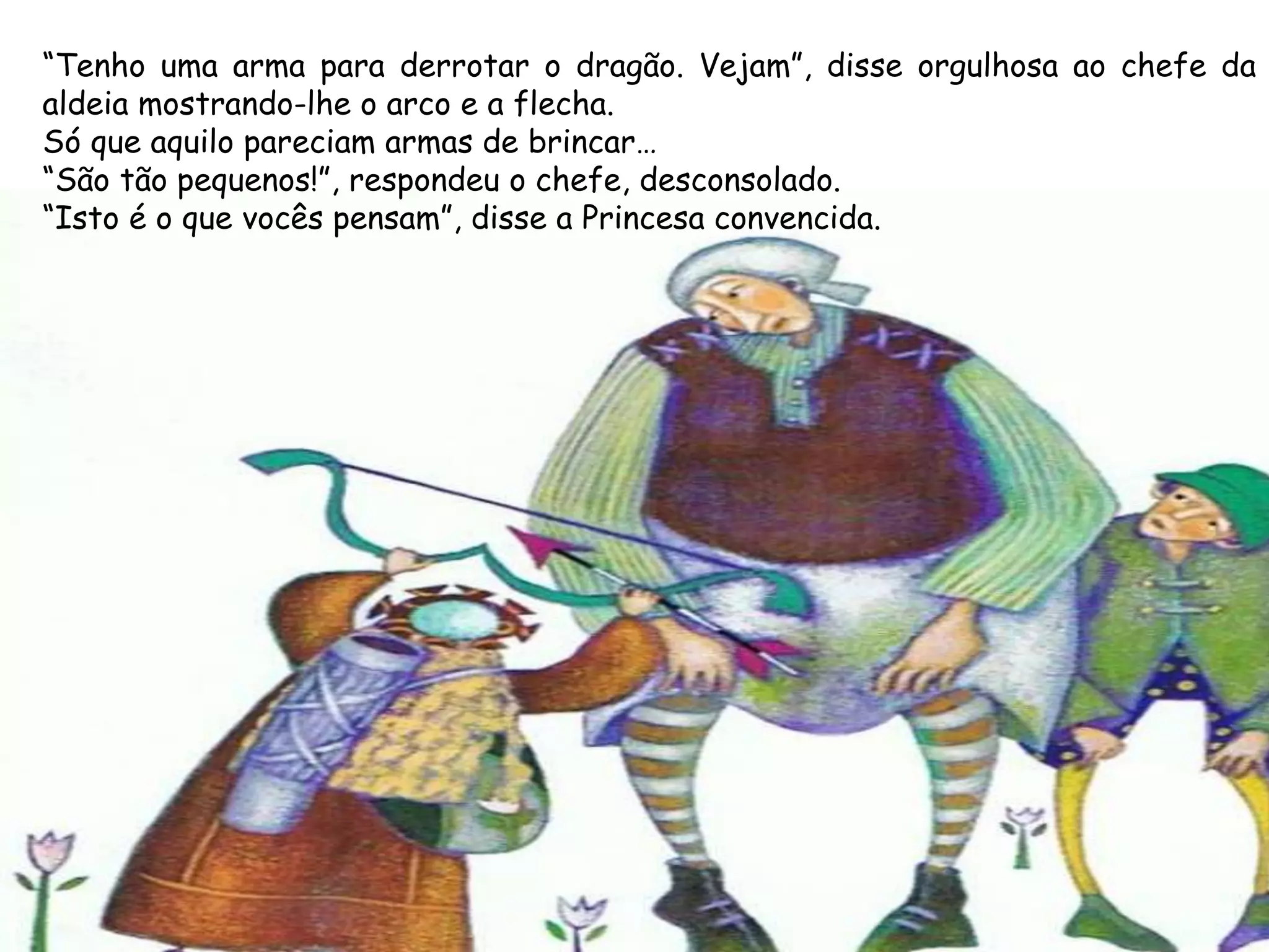 “Tenho uma arma para derrotar o dragão. Vejam”, disse orgulhosa ao chefe da
aldeia mostrando-lhe o arco e a flecha.
Só que aquilo pareciam armas de brincar…
“São tão pequenos!”, respondeu o chefe, desconsolado.
“Isto é o que vocês pensam”, disse a Princesa convencida.
 
