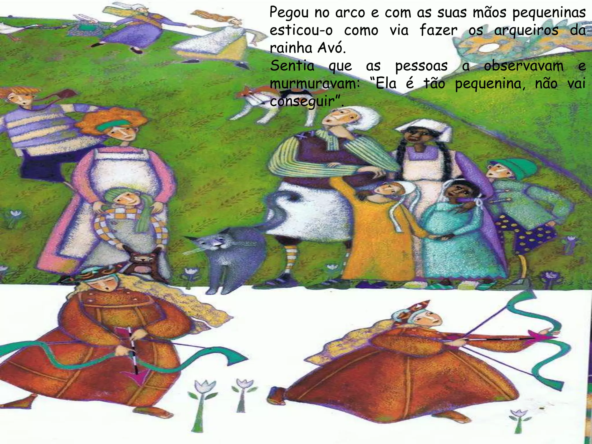 Pegou no arco e com as suas mãos pequeninas
esticou-o como via fazer os arqueiros da
rainha Avó.
Sentia que as pessoas a observavam e
murmuravam: “Ela é tão pequenina, não vai
conseguir”.
 