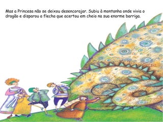 Mas a Princesa não se deixou desencorajar. Subiu à montanha onde vivia o
dragão e disparou a flecha que acertou em cheio na sua enorme barriga.
 