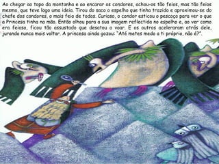 Ao chegar ao topo da montanha e ao encarar os condores, achou-os tão feios, mas tão feios
mesmo, que teve logo uma ideia. Tirou do saco o espelho que tinha trazido e aproximou-se do
chefe dos condores, o mais feio de todos. Curioso, o condor esticou o pescoço para ver o que
a Princesa tinha na mão. Então olhou para a sua imagem reflectida no espelho e, ao ver como
era feioso, ficou tão assustado que desatou a voar. E os outros aceleraram atrás dele,
jurando nunca mais voltar. A princesa ainda gozou: “Até metes medo a ti próprio, não é?”.
 