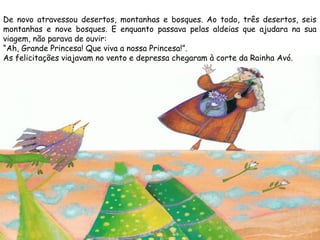 De novo atravessou desertos, montanhas e bosques. Ao todo, três desertos, seis
montanhas e nove bosques. E enquanto passava pelas aldeias que ajudara na sua
viagem, não parava de ouvir:
“Ah, Grande Princesa! Que viva a nossa Princesa!”.
As felicitações viajavam no vento e depressa chegaram à corte da Rainha Avó.
 