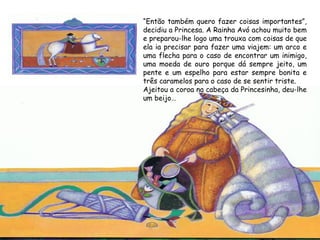 “Então também quero fazer coisas importantes”,
decidiu a Princesa. A Rainha Avó achou muito bem
e preparou-lhe logo uma trouxa com coisas de que
ela ia precisar para fazer uma viajem: um arco e
uma flecha para o caso de encontrar um inimigo,
uma moeda de ouro porque dá sempre jeito, um
pente e um espelho para estar sempre bonita e
três caramelos para o caso de se sentir triste.
Ajeitou a coroa na cabeça da Princesinha, deu-lhe
um beijo…
 