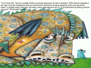 “Ai Ai! Isso dói!”, berrou o dragão. Então a princesa aproximou-se dele e ameaçou: “Esta flecha é pequena e
por isso a tua dor é pequenina, mas se continuares a maltratar os meus amigos eu volto com uma muito
maior!” o dragão fugiu a sete pés, decidido a nunca mais aparecer por ali. E os habitantes da aldeia gritaram
em coro!” “Ah! Grande Princesa!”.
 