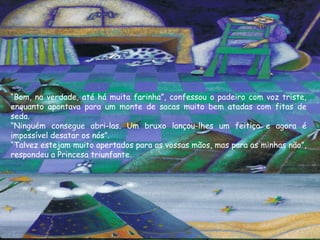 “Bom, na verdade, até há muita farinha”, confessou o padeiro com voz triste,
enquanto apontava para um monte de sacas muito bem atadas com fitas de
seda.
“Ninguém consegue abri-las. Um bruxo lançou-lhes um feitiço e agora é
impossível desatar os nós”.
“Talvez estejam muito apertados para as vossas mãos, mas para as minhas não”,
respondeu a Princesa triunfante.
 