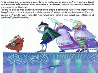 Toda inchada com a sua nova proeza, Catarina meteu pés ao caminho. Andou, andou e depois
de atravessar três bosques, duas montanhas e um deserto, chegou a outra aldeia ameaçada
por um bando de Condores.
“Todos os dias, às três da tarde, voavam até á aldeia e devoravam tudo o que encontravam.
Ninguém se atreve a ir expulsá-los lá da montanha”, contaram-lhes os habitantes. “Vou eu!”,
decidiu a Princesa. “Mas com esse teu tamanhinho, como é que julgas que enfrentas os
condores?”, duvidaram eles.
 