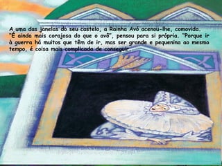 A uma das janelas do seu castelo, a Rainha Avó acenou-lhe, comovida.
“É ainda mais corajosa do que o avô”, pensou para si própria. “Porque ir
à guerra há muitos que têm de ir, mas ser grande e pequenina ao mesmo
tempo, é coisa mais complicada de conseguir.
 