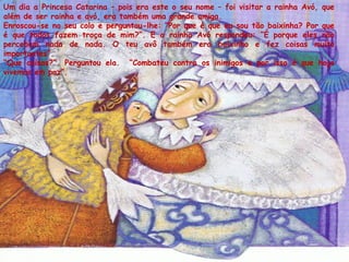 Um dia a Princesa Catarina – pois era este o seu nome – foi visitar a rainha Avó, que
além de ser rainha e avó, era também uma grande amiga.
Enroscou-se no seu colo e perguntou-lhe: ”Por que é que eu sou tão baixinha? Por que
é que todos fazem troça de mim?”. E a rainha Avó respondeu: “É porque eles não
percebem nada de nada. O teu avô também era baixinho e fez coisas muito
importantes”.
“Que coisas?”. Perguntou ela. “Combateu contra os inimigos e por isso é que hoje
vivemos em paz”.
 