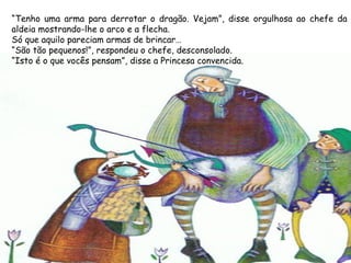 “Tenho uma arma para derrotar o dragão. Vejam”, disse orgulhosa ao chefe da
aldeia mostrando-lhe o arco e a flecha.
Só que aquilo pareciam armas de brincar…
“São tão pequenos!”, respondeu o chefe, desconsolado.
“Isto é o que vocês pensam”, disse a Princesa convencida.
 