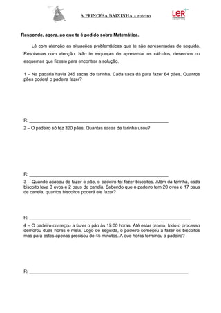 A PRINCESA BAIXINHA – roteiro



Responde, agora, ao que te é pedido sobre Matemática.

    Lê com atenção as situações problemáticas que te são apresentadas de seguida.
 Resolve-as com atenção. Não te esqueças de apresentar os cálculos, desenhos ou
 esquemas que fizeste para encontrar a solução.

 1 – Na padaria havia 245 sacas de farinha. Cada saca dá para fazer 64 pães. Quantos
 pães poderá o padeira fazer?




 R: ________________________________________________________
 2 – O padeiro só fez 320 pães. Quantas sacas de farinha usou?




 R: ________________________________________________________
 3 – Quando acabou de fazer o pão, o padeiro foi fazer biscoitos. Além da farinha, cada
 biscoito leva 3 ovos e 2 paus de canela. Sabendo que o padeiro tem 20 ovos e 17 paus
 de canela, quantos biscoitos poderá ele fazer?




 R: _________________________________________________________________
 4 – O padeiro começou a fazer o pão às 15:00 horas. Até estar pronto, todo o processo
 demorou duas horas e meia. Logo de seguida, o padeiro começou a fazer os biscoitos
 mas para estes apenas precisou de 45 minutos. A que horas terminou o padeiro?




 R: ________________________________________________________________
 