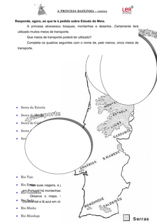 A PRINCESA BAIXINHA – roteiro


Responde, agora, ao que te é pedido sobre Estudo do Meio.
          A princesa atravessou bosques, montanhas e desertos…Certamente terá
    utilizado muitos meios de transporte.
          Que meios de transporte poderá ter utilizado?
          Completa os quadros seguintes com o nome de, pelo menos, cinco meios de
    transporte.




•     Serra da Estrela

•     Serra do Marão

•     Serra do Caldeirão

•     Serra do Gerês

•     Serra da Arrábida




•     Rio Tejo

•     Rio Douro suas viagens, a princesa passou por várias montanhas e serras. Também
           Nas
       em Portugal há montanhas e serras.
•     Rio Guadiana
            Observa o mapa. Cola lã castanha nas principais serras de Portugal
•     Rio Sado
       Continental e lã azul em cima dos principais rios.

•     Rio Minho

•     Rio Mondego
 