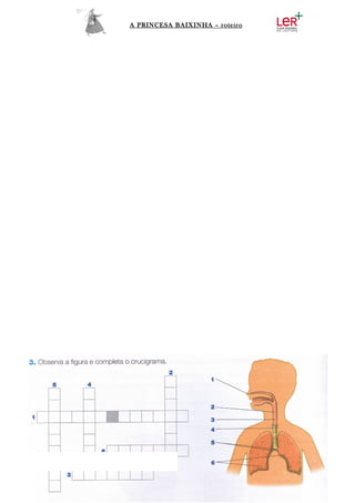 A PRINCESA BAIXINHA – roteiro




      Durante a viagem, montada no seu cavalo, a princesa parou para inspirar um
pouco de ar puro… Utilizou o seu Sistema Respiratório.
      Ajuda-a a identificar os órgãos que utilizou completando o crucigrama.
 