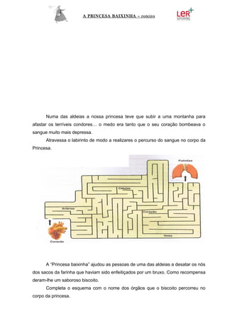 A PRINCESA BAIXINHA – roteiro




      Numa das aldeias a nossa princesa teve que subir a uma montanha para
afastar os terríveis condores… o medo era tanto que o seu coração bombeava o
sangue muito mais depressa.
      Atravessa o labirinto de modo a realizares o percurso do sangue no corpo da
Princesa.




      A “Princesa baixinha” ajudou as pessoas de uma das aldeias a desatar os nós
dos sacos da farinha que haviam sido enfeitiçados por um bruxo. Como recompensa
deram-lhe um saboroso biscoito.
      Completa o esquema com o nome dos órgãos que o biscoito percorreu no
corpo da princesa.
 