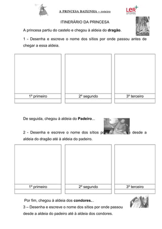 A PRINCESA BAIXINHA – roteiro


                        ITINERÁRIO DA PRINCESA

A princesa partiu do castelo e chegou à aldeia do dragão.

1 - Desenha e escreve o nome dos sítios por onde passou antes de
chegar a essa aldeia.




   1º primeiro                  2º segundo                  3º terceiro




De seguida, chegou à aldeia do Padeiro...


2 - Desenha e escreve o nome dos sítios por onde passou desde a
aldeia do dragão até à aldeia do padeiro.




   1º primeiro                  2º segundo                  3º terceiro


Por fim, chegou à aldeia dos condores...
3 – Desenha e escreve o nome dos sítios por onde passou
desde a aldeia do padeiro até à aldeia dos condores.
 