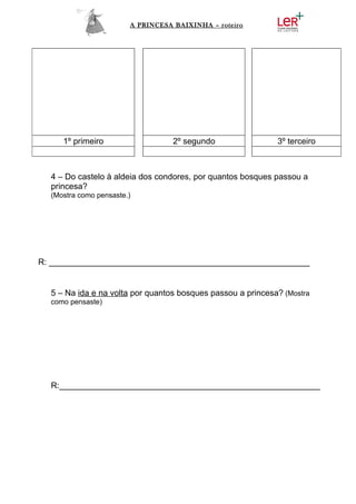 A PRINCESA BAIXINHA – roteiro




     1º primeiro                   2º segundo                3º terceiro



  4 – Do castelo à aldeia dos condores, por quantos bosques passou a
  princesa?
  (Mostra como pensaste.)




R: ________________________________________________________


  5 – Na ida e na volta por quantos bosques passou a princesa? (Mostra
  como pensaste)




  R:________________________________________________________
 