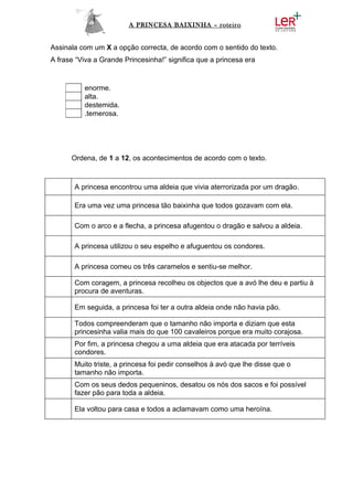 A PRINCESA BAIXINHA – roteiro


Assinala com um X a opção correcta, de acordo com o sentido do texto.
A frase “Viva a Grande Princesinha!” significa que a princesa era


          enorme.
          alta.
          destemida.
          .temerosa.




      Ordena, de 1 a 12, os acontecimentos de acordo com o texto.



       A princesa encontrou uma aldeia que vivia aterrorizada por um dragão.

       Era uma vez uma princesa tão baixinha que todos gozavam com ela.

       Com o arco e a flecha, a princesa afugentou o dragão e salvou a aldeia.

       A princesa utilizou o seu espelho e afuguentou os condores.

       A princesa comeu os três caramelos e sentiu-se melhor.

       Com coragem, a princesa recolheu os objectos que a avó lhe deu e partiu à
       procura de aventuras.

       Em seguida, a princesa foi ter a outra aldeia onde não havia pão.

       Todos compreenderam que o tamanho não importa e diziam que esta
       princesinha valia mais do que 100 cavaleiros porque era muito corajosa.
       Por fim, a princesa chegou a uma aldeia que era atacada por terríveis
       condores.
       Muito triste, a princesa foi pedir conselhos à avó que lhe disse que o
       tamanho não importa.
       Com os seus dedos pequeninos, desatou os nós dos sacos e foi possível
       fazer pão para toda a aldeia.

       Ela voltou para casa e todos a aclamavam como uma heroína.
 