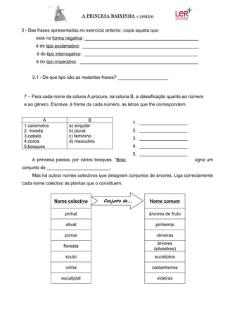 A PRINCESA BAIXINHA – roteiro


3 - Das frases apresentadas no exercício anterior, copia aquela que:
       está na forma negativa: _____________________________________________
       é do tipo exclamativo: ______________________________________________
       é do tipo interrogativo: _____________________________________________
       é do tipo imperativo: _______________________________________________


     3.1 - De que tipo são as restantes frases? ____________________



 7 – Para cada nome da coluna A procura, na coluna B, a classificação quanto ao número
 e ao género. Escreve, à frente da cada número, as letras que lhe correspondem.


          A                      B
                                                      1. ___________________
 1.caramelos           a) singular
 2. moeda              b) plural                      2. ___________________
 3.cabelo              c) feminino                    3. ___________________
 4.coroa               d) masculino
 5.bosques                                            4. ___________________
                                                   5. ___________________
     A princesa passou por vários bosques. “Bosque” é um nome colectivo que designa um
conjunto de _________________________.
     Mas há outros nomes colectivos que designam conjuntos de árvores. Liga correctamente
cada nome colectivo às plantas que o constituem.


                Nome colectivo          Conjunto de...         Nome comum

                     pinhal                                   árvores de fruto

                     olival                                       pinheiros

                     pomar                                        oliveiras
                                                                   árvores
                    floresta
                                                                 (silvestres)
                     souto                                       eucaliptos

                     vinha                                      castanheiros

                   eucaliptal                                     videiras
 